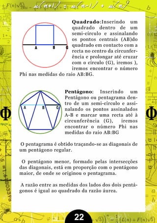 Quadrado:Inserindo um
                      quadrado dentro de um
                      semi-círculo e assinalando
                      os pontos centrais (AB)do
                      quadrado em contacto com a
                      recta no centro da circunfer-
                      ência e prolongar até cruzar
                      com o círculo (G), iremos ),
                      iremos encontrar o número
Phi nas medidas do raio AB:BG.


                   Pentágono: Inserindo um
                   Pentágono ou pentagrama den-
                   tro de um semi-círculo e assi-
                   nalando os pontos assinalados
                   A-B e marcar uma recta até à
                   circunferência (G),    iremos
                   encontrar o número Phi nas
                   medidas do raio AB:BG

O pentagrama é obtido traçando-se as diagonais de
um pentágono regular.

 O pentágono menor, formado pelas intersecções
das diagonais, está em proporção com o pentágono
maior, de onde se originou o pentagrama.

A razão entre as medidas dos lados dos dois pentá-
gonos é igual ao quadrado da razão áurea.




                       22
 