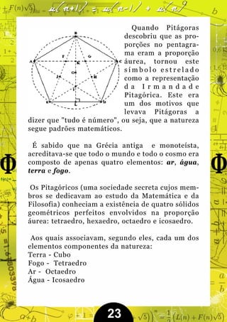 Quando Pitágoras
                            descobriu que as pro-
                            porções no pentagra-
                            ma eram a proporção
                            áurea, tornou este
                            símbolo estrelado
                            como a representação
                            d a I r m a n d a d e
                            Pitagórica. Este era
                            um dos motivos que
                            levava Pitágoras a
dizer que "tudo é número", ou seja, que a natureza
segue padrões matemáticos.

 É sabido que na Grécia antiga e monoteísta,
acreditava-se que todo o mundo e todo o cosmo era
composto de apenas quatro elementos: ar, água,
terra e fogo.

 Os Pitagóricos (uma sociedade secreta cujos mem-
bros se dedicavam ao estudo da Matemática e da
Filosofia) conheciam a existência de quatro sólidos
geométricos perfeitos envolvidos na proporção
áurea: tetraedro, hexaedro, octaedro e icosaedro.

 Aos quais associavam, segundo eles, cada um dos
elementos componentes da natureza:
Terra - Cubo
Fogo - Tetraedro
Ar - Octaedro
Água - Icosaedro




                       23
 