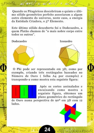 Quando os Pitagóricos descobriram o quinto e últi-
mo sólido geométrico perfeito associaram a algum
outro elemento do universo, neste caso, a energia
da Entidade Criadora, o 5º Elemento.

Este último sólido descoberto foi o Dodecaedro, a
quem Platão chamou de "o mais nobre corpo entre
todos os outros".

Dodecaedro                        Icosaedro




 O Phi pode ser representado em 3D, como por
exemplo, criando três rectângulos baseados no
Número de Ouro ( folha A4 por exemplo) e
transpondo-a como mostra esta seguinte figura:

                 Após os cortes assinalados e
                encaixando como mostra a
                seguinte figura, obtemos um
                plano geométrico do rectângulo
de Ouro numa perspectiva de 90º em 3D com 12
lados.




                       24
 