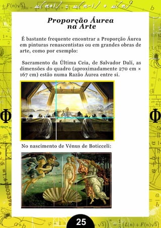 Proporção Áurea
               na Arte
 É bastante frequente encontrar a Proporção Áurea
em pinturas renascentistas ou em grandes obras de
arte, como por exemplo:

 Sacramento da Última Ceia, de Salvador Dalí, as
dimensões do quadro (aproximadamente 270 cm ×
167 cm) estão numa Razão Áurea entre si.




No nascimento de Vénus de Boticceli:




                      25
 