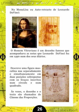 Na MonaLisa ou Auto-retracto de Leonardo
DaVinci:




 O Homem Vitruviano é um desenho famoso que
acompanhava as notas que Leonardo DaVinci fez
em 1490 num dos seus diários.



 Descreve uma figura mas-
culina nua separadamente
e simultaneamente em
duas posições sobrepostas
com os braços inscritos
num     círculo  e   num
quadrado.

 Às vezes, o desenho e o
texto são chamados de
Cânone das Proporções.




                      26
 