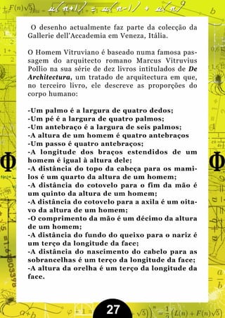 O desenho actualmente faz parte da colecção da
Gallerie dell'Accademia em Veneza, Itália.

O Homem Vitruviano é baseado numa famosa pas-
sagem do arquitecto romano Marcus Vitruvius
Pollio na sua série de dez livros intitulados de De
Architectura, um tratado de arquitectura em que,
no terceiro livro, ele descreve as proporções do
corpo humano:

-Um palmo é a largura de quatro dedos;
-Um pé é a largura de quatro palmos;
-Um antebraço é a largura de seis palmos;
-A altura de um homem é quatro antebraços
-Um passo é quatro antebraços;
-A longitude dos braços estendidos de um
homem é igual à altura dele;
-A distância do topo da cabeça para os mami-
los é um quarto da altura de um homem;
-A distância do cotovelo para o fim da mão é
um quinto da altura de um homem;
-A distância do cotovelo para a axila é um oita-
vo da altura de um homem;
-O comprimento da mão é um décimo da altura
de um homem;
-A distância do fundo do queixo para o nariz é
um terço da longitude da face;
-A distância do nascimento do cabelo para as
sobrancelhas é um terço da longitude da face;
-A altura da orelha é um terço da longitude da
face.




                       27
 