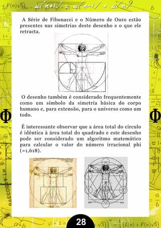 A Série de Fibonacci e o Número de Ouro estão
presentes nas simetrias deste desenho e o que ele
retracta.




 O desenho também é considerado frequentemente
como um símbolo da simetria básica do corpo
humano e, para extensão, para o universo como um
todo.

 É interessante observar que a área total do círculo
é idêntica à área total do quadrado e este desenho
pode ser considerado um algoritmo matemático
para calcular o valor do número irracional phi
(=1,618).




                        28
 