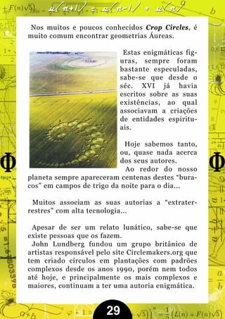 Nos muitos e poucos conhecidos Crop Circles, é
muito comum encontrar geometrias Áureas.

                            Estas enigmáticas fig-
                           uras, sempre foram
                           bastante especuladas,
                           sabe-se que desde o
                           séc. XVI já havia
                           escritos sobre as suas
                           existências, ao qual
                           associavam a criações
                           de entidades espiritu-
                           ais.

                            Hoje sabemos tanto,
                           ou, quase nada acerca
                           dos seus autores.
                            Ao redor do nosso
planeta sempre apareceram centenas destes “bura-
cos” em campos de trigo da noite para o dia...

 Muitos associam as suas autorias a “extrater-
restres” com alta tecnologia...

 Apesar de ser um relato lunático, sabe-se que
existe pessoas que os fazem.
 John Lundberg fundou um grupo britânico de
artistas responsável pelo site Circlemakers.org que
tem criado círculos em plantações com padrões
complexos desde os anos 1990, porém nem todos
até hoje, e principalmente os mais complexos e
maiores, continuam a ter uma autoria enigmática.


                       29
 
