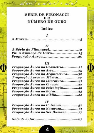 SÉRIE DE FIBONACCI
                  EO
           NÚMERO DE OURO

                       Índice

                          I
A Marca............................................5

                          II
A Série de Fibonacci........................12
Phi o Número de Ouro......................15
Proporção Áurea.............................20

                         III
Proporção Áurea na Geometria..............21
Proporção Áurea na Arte.......................25
Proporção Áurea na Arquitectura..........32
Proporção Áurea na Música..................39
Proporção Áurea na Literatura..............41
Proporção Áurea no Cinema..................42
Proporção Áurea na Psicologia..............42
Proporção Áurea na Bolsa.....................43
Proporção Áurea na Bíblia....................44

                  IV
Proporção Áurea no Universo................52
Proporção Áurea na Natureza................61
Proporção Áurea no Ser Humano...........77

Nota de autor........................................87


                          4
 