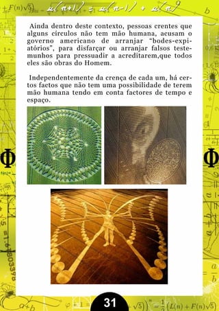 Ainda dentro deste contexto, pessoas crentes que
alguns círculos não tem mão humana, acusam o
governo americano de arranjar “bodes-expi-
atórios”, para disfarçar ou arranjar falsos teste-
munhos para pressuadir a acreditarem,que todos
eles são obras do Homem.

 Independentemente da crença de cada um, há cer-
tos factos que não tem uma possibilidade de terem
mão humana tendo em conta factores de tempo e
espaço.




                       31
 