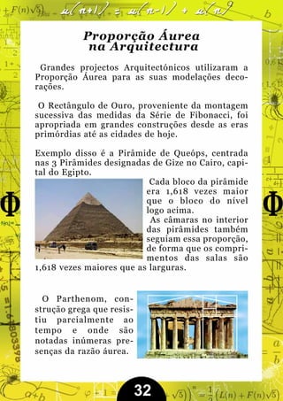 Proporção Áurea
            na Arquitectura
 Grandes projectos Arquitectónicos utilizaram a
Proporção Áurea para as suas modelações deco-
rações.

 O Rectângulo de Ouro, proveniente da montagem
sucessiva das medidas da Série de Fibonacci, foi
apropriada em grandes construções desde as eras
primórdias até as cidades de hoje.

Exemplo disso é a Pirâmide de Queóps, centrada
nas 3 Pirâmides designadas de Gize no Cairo, capi-
tal do Egipto.
                           Cada bloco da pirâmide
                          era 1,618 vezes maior
                          que o bloco do nível
                          logo acima.
                           As câmaras no interior
                          das pirâmides também
                          seguiam essa proporção,
                          de forma que os compri-
                          mentos das salas são
1,618 vezes maiores que as larguras.


  O Parthenom, con-
strução grega que resis-
tiu parcialmente ao
tempo e onde são
notadas inúmeras pre-
senças da razão áurea.



                           32
 