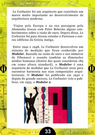 Le Corbusier foi um arquitecto que constituiu um
marco muito importante no desenvolvimento da
arquitectura moderna.

 Viajou pela Europa e na sua passagem pela
Alemanha trocou com Peter Behrens alguns con-
hecimentos sobre a razão de ouro. Depois disso, Le
Corbusier foi para Atenas estudar o Partenon e out-
ros edifícios da Grécia Antiga.

 Entre 1942 e 1948, Le Corbusier desenvolveu um
sistema de medição que ficou conhecido por
Modulor. Baseado na razão de ouro e nos números
de Fibonacci e usando também as dimensões
médias humanas (dentro das quais considerou 183
cm como altura standard), o Modulor é uma
sequência de medidas que Le Corbusier usou para
encontrar harmonia nas suas composições arqui-
tecturais. O Modulor foi publicado em 1950 e
depois do grande sucesso, Le Corbusier veio a pub-
licar, em 1955, o Modulor 2.




                       33
 