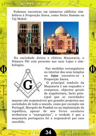 Podemos encontrar em inúmeros edifícios sim-
bólicos à Proporção Áurea, como Notre Damme ou
Taj Mahal:




 Na sociedade deísta e elitista Maçonaria, o
Número Phi está presente nas suas Lojas e sim-
bologias.
                       Nas medidas rectangulares
                      no interior dos seus templos
                      ou lojas encontra-se a
                      Proporção Áurea.
                        O principal símbolo da
                      Maçonaria é um esquadro e
                      compasso, objectos gerais
                      da arquitectura, facto prin-
                      cipal que as sociedades
maçons são responsáveis por grandes projectos nas
sociedades de todo o mundo, como por exemplo em
Portugal, Marquês de Pombal ou na implantação da
republica, apesar de nos livros escolares
atribuirem a “anarquistas”, a verdade é que a
maçonaria portuguesa foi a responsável por esse
sucedido.


                       34
 