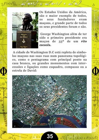 Os Estados Unidos da América,
                  são o maior exemplo de todos,
                  os seus fundadores eram
                  maçons, e grande parte de todos
                  os seus presidentes foram e são.

                   George Washington além de ter
                  sido o primeiro presidente era
                  maçon de 33º de um rito
                  escocês.

 A cidade de Washington D.C está repleta de símbo-
los maçons nas suas ruas num panorama topológi-
co, como o pentagrama com principal ponto na
casa branca, ou grandes monumentos com inter-
cessões e ligações como esquadro, compasso ou a
estrela de David:




                       35
 