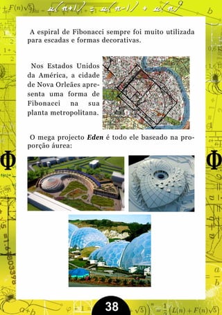 A espiral de Fibonacci sempre foi muito utilizada
para escadas e formas decorativas.


 Nos Estados Unidos
da América, a cidade
de Nova Orleães apre-
senta uma forma de
Fibonacci   na    sua
planta metropolitana.


 O mega projecto Eden é todo ele baseado na pro-
porção áurea:




                        38
 