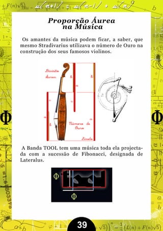 Proporção Áurea
             na Música
 Os amantes da música podem ficar, a saber, que
mesmo Stradivarius utilizava o número de Ouro na
construção dos seus famosos violinos.




 A Banda TOOL tem uma música toda ela projecta-
da com a sucessão de Fibonacci, designada de
Lateralus.




                      39
 