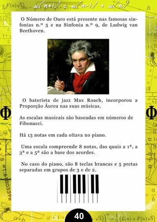O Número de Ouro está presente nas famosas sin-
fonias n.º 5 e na Sinfonia n.º 9, de Ludwig van
Beethoven.




 O baterista de jazz Max Roach, incorporou a
Proporção Áurea nas suas músicas.

As escalas musicais são baseadas em números de
Fibonacci.

Há 13 notas em cada oitava no piano.

 Uma escala compreende 8 notas, das quais a 1ª, a
3ª e a 5ª são a base dos acordes.

 No caso do piano, são 8 teclas brancas e 5 pretas
separadas em grupos de 3 e de 2.




                       40
 