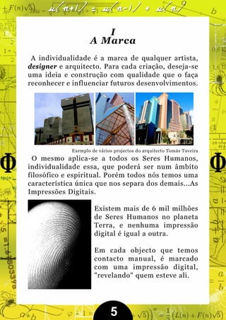 I
                    A Marca
 A individualidade é a marca de qualquer artista,
designer e arquitecto. Para cada criação, deseja-se
uma ideia e construção com qualidade que o faça
reconhecer e influenciar futuros desenvolvimentos.




             Exemplo de vários projectos do arquitecto Tomás Taveira
  O mesmo aplica-se a todos os Seres Humanos,
individualidade essa, que poderá ser num âmbito
filosófico e espiritual. Porém todos nós temos uma
característica única que nos separa dos demais...As
Impressões Digitais.

                      Existem mais de 6 mil milhões
                      de Seres Humanos no planeta
                      Terra, e nenhuma impressão
                      digital é igual a outra.

                      Em cada objecto que temos
                      contacto manual, é marcado
                      com uma impressão digital,
                      "revelando" quem esteve ali.




                             5
 
