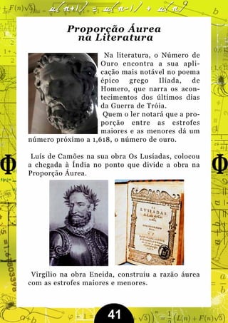 Proporção Áurea
             na Literatura
                     Na literatura, o Número de
                    Ouro encontra a sua apli-
                    cação mais notável no poema
                    épico    grego   Ilíada,   de
                    Homero, que narra os acon-
                    tecimentos dos últimos dias
                    da Guerra de Tróia.
                     Quem o ler notará que a pro-
                    porção entre as estrofes
                    maiores e as menores dá um
número próximo a 1,618, o número de ouro.

 Luís de Camões na sua obra Os Lusíadas, colocou
a chegada à Índia no ponto que divide a obra na
Proporção Áurea.




 Virgílio na obra Eneida, construiu a razão áurea
com as estrofes maiores e menores.



                      41
 