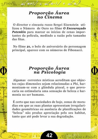 Proporção Áurea
              no Cinema
 O director e cineasta russo Sergei Eisenstein uti-
lizou o Número de Ouro no filme O Encouraçado
Potemkin para marcar os inícios de cenas impor-
tantes da película, medindo a razão pelo tamanho
das fitas.

 No filme 21, o bolo de aniversário do personagem
principal, aparece com os números de Fibonacci.




           Proporção Áurea
             na Psicologia
 Algumas correntes místicas acreditam que objec-
tos cujas dimensões sejam relacionadas a Phi, har-
monizam-se com a glândula pineal, o que provo-
caria ou estimularia uma sensação de beleza e har-
monia no ser humano.

 É certo que nas sociedades de hoje, zonas de mora-
dias em que as suas plantas apresentam irregulari-
dades geométricas ou ausência de planificações de
“beleza” não produz apreciação pelo seu habitat,
tanto que até pode levar a sua degradação.




                       42
 