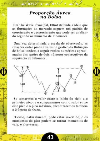 Proporção Áurea
               na Bolsa
 Em The Wave Principal, Elliot defende a ideia que
as flutuações do mercado seguem um padrão de
crescimento e decrescimento que pode ser analisa-
do segundo os números de Fibonacci.

 Uma vez determinada a escala de observação, as
relações entre picos e vales do gráfico da flutuação
de bolsa tendem a seguir razões numéricas aproxi-
madas das razões de dois números consecutivos da
sequência de Fibonacci.




 Se tomarmos o valor entre o início do ciclo e o
primeiro pico, e o compararmos com o valor entre
este pico e o pico máximo, encontraremos também
o Número de Ouro.

 O ciclo, naturalmente, pode estar invertido, e os
momentos do pico podem se tornar momentos de
vale, e vice-versa.



                        43
 
