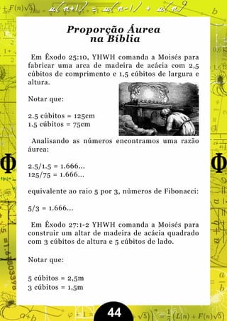 Proporção Áurea
                 na Bíblia
 Em Êxodo 25:10, YHWH comanda a Moisés para
fabricar uma arca de madeira de acácia com 2,5
cúbitos de comprimento e 1,5 cúbitos de largura e
altura.

Notar que:

2.5 cúbitos = 125cm
1.5 cúbitos = 75cm

 Analisando as números encontramos uma razão
áurea:

2.5/1.5 = 1.666...
125/75 = 1.666...

equivalente ao raio 5 por 3, números de Fibonacci:

5/3 = 1.666...

 Em Êxodo 27:1-2 YHWH comanda a Moisés para
construir um altar de madeira de acácia quadrado
com 3 cúbitos de altura e 5 cúbitos de lado.

Notar que:

5 cúbitos = 2,5m
3 cúbitos = 1,5m


                       44
 