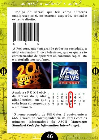 Código de Barras, que têm como números
omnipresentes 6, no extremo esquerdo, central e
extremo direito.




 A Fox corp. que tem grande poder na sociedade, a
nível cinematográfico e televisivo, que os quais são
caracterizados de apelarem ao consumo capitalista
e materialismos profanos.




A palavra F O X é obti-
da através do quadro
alfanúmerico, em que
cada letra corresponde
a um número.

 O nome completo de Bill Gates, é equivalente a
666, através da correspondência de letras com os
números informáticos da ASCII (American
Standard Code for Information Interchange).


                          46
 