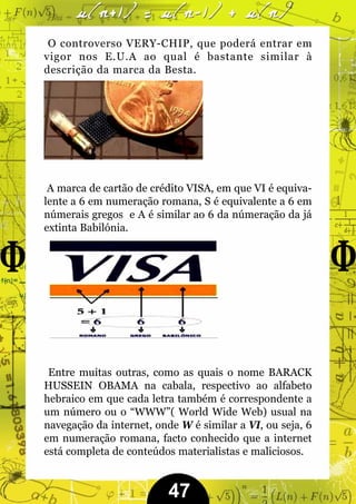 O controverso VERY-CHIP, que poderá entrar em
vigor nos E.U.A ao qual é bastante similar à
descrição da marca da Besta.




 A marca de cartão de crédito VISA, em que VI é equiva-
lente a 6 em numeração romana, S é equivalente a 6 em
númerais gregos e A é similar ao 6 da númeração da já
extinta Babilónia.




 Entre muitas outras, como as quais o nome BARACK
HUSSEIN OBAMA na cabala, respectivo ao alfabeto
hebraico em que cada letra também é correspondente a
um número ou o “WWW”( World Wide Web) usual na
navegação da internet, onde W é similar a VI, ou seja, 6
em numeração romana, facto conhecido que a internet
está completa de conteúdos materialistas e maliciosos.


                          47
 