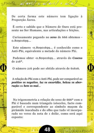 De certa forma este número tem ligação à
Proporção Áurea.

 É certo e sabido que o Número de Ouro está pre-
sente no Ser Humano, nas articulações e feições.

 Curiosamente pegando no seno de 666 obtemos -
0.80901699...

 Este número -0.80901699... é conhecido como o
Anti-Phi, equivalente a metade do número Phi.

 Podemos obter -0.80901699... através do Coseno
de 216º.

O número 216 pode ser obtido através de 6x6x6.


A relação do Phi com o Anti-Phi, pode ser comparável ao
positivo vs negativo, luz vs escuridão, beleza vs aber-
ração ou bem vs mal...



 Na trigonometria a relação do seno de 666º com o
Phi é baseado num triangulo isósceles, facto com-
parável e correspondente ao símbolo maçom da
pirâmide inacabada e do olho que tudo vê incorpo-
rado no verso da nota de 1 dolár, como será aqui
exposto:



                         48
 