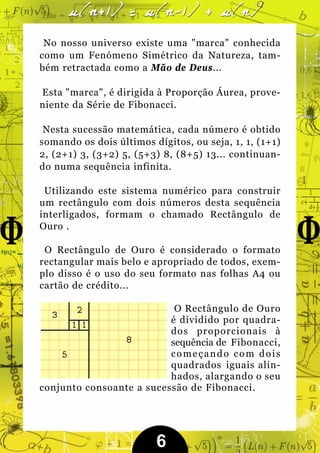 No nosso universo existe uma "marca" conhecida
como um Fenómeno Simétrico da Natureza, tam-
bém retractada como a Mão de Deus...

Esta "marca", é dirigida à Proporção Áurea, prove-
niente da Série de Fibonacci.

 Nesta sucessão matemática, cada número é obtido
somando os dois últimos dígitos, ou seja, 1, 1, (1+1)
2, (2+1) 3, (3+2) 5, (5+3) 8, (8+5) 13... continuan-
do numa sequência infinita.

 Utilizando este sistema numérico para construir
um rectângulo com dois números desta sequência
interligados, formam o chamado Rectângulo de
Ouro .

 O Rectângulo de Ouro é considerado o formato
rectangular mais belo e apropriado de todos, exem-
plo disso é o uso do seu formato nas folhas A4 ou
cartão de crédito...

                           O Rectângulo de Ouro
                          é dividido por quadra-
                          dos proporcionais à
                          sequência de Fibonacci,
                          começando com dois
                          quadrados iguais alin-
                          hados, alargando o seu
conjunto consoante a sucessão de Fibonacci.




                         6
 