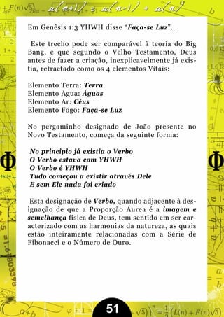Em Genêsis 1:3 YHWH disse “Faça-se Luz”...

 Este trecho pode ser comparável à teoria do Big
Bang, e que segundo o Velho Testamento, Deus
antes de fazer a criação, inexplicavelmente já exis-
tia, retractado como os 4 elementos Vitais:

Elemento   Terra: Terra
Elemento   Água: Águas
Elemento   Ar: Céus
Elemento   Fogo: Faça-se Luz

No pergaminho designado de João presente no
Novo Testamento, começa da seguinte forma:

No principio já existia o Verbo
O Verbo estava com YHWH
O Verbo é YHWH
Tudo começou a existir através Dele
E sem Ele nada foi criado

 Esta designação de Verbo, quando adjacente à des-
ignação de que a Proporção Áurea é a imagem e
semelhança física de Deus, tem sentido em ser car-
acterizado com as harmonias da natureza, as quais
estão inteiramente relacionadas com a Série de
Fibonacci e o Número de Ouro.




                        51
 