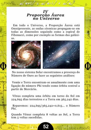 IV
           Proporção Áurea
             no Universo
 Em todo o Universo, a Proporção Áurea está
Omnipresente, as ondas cósmicas propagam-se em
todas as dimensões seguindo como a espiral de
Fibonacci, como por exemplo as formas das galáxi-
as.




No nosso sistema Solar encontramos a presença do
Número de Ouro ao fazer as seguintes análises:

 Venús e Terra encontram-se anualmente com uma
ligação do número Phi tendo como órbita central a
partir de Mercúrio.

 Vênus completa uma órbita em torno do Sol em
224,695 dias terrestres e a Terra em 365,242 dias.

 Reparemos: 224,695/365,242=0,615... o Número
Phi.

Quando Vênus completa 8 voltas ao Sol, a Terra
tem 5 voltas sucedidas.


                       52
 