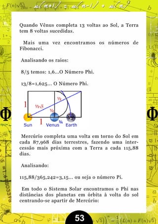 Quando Vênus completa 13 voltas ao Sol, a Terra
tem 8 voltas sucedidas.

 Mais uma vez encontramos os números de
Fibonacci.

Analisando os raios:

8/5 temos: 1,6...O Número Phi.

13/8=1,625... O Número Phi.




 Mercúrio completa uma volta em torno do Sol em
cada 87,968 dias terrestres, fazendo uma inter-
cessão mais próxima com a Terra a cada 115,88
dias.

Analisando:

115,88/365,242=3,15... ou seja o número Pi.

 Em todo o Sistema Solar encontramos o Phi nas
distâncias dos planetas em órbita à volta do sol
centrando-se apartir de Mercúrio:


                       53
 