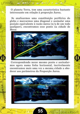 O planeta Terra, tem uma característica bastante
interessante em relação à proporção Áurea.

 Se analisarmos uma constituição periférica do
globo e marcarmos uma diagonal e assinalar uma
posição equivalente à razão áurea (2/3 de um todo
qualquer), encontramos esse ponto na cidade de
Meca:




 Correspondendo nesse mesmo ponto e assinalar-
mos agora numa linha horizontal, incrivelmente
encontramos mais uma vez a mesma cidade a obe-
decer aos parâmetros da Proporção Áurea.




                      55
 