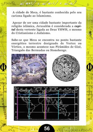 A cidade de Meca, é bastante conhecida pelo seu
carisma ligado ao Islamismo.

 Apesar de ser uma cidade bastante importante da
religião islâmica, Jerusalém é considerada a capi-
tal desta vertente ligada ao Deus YHWH, o mesmo
do Cristianismo e Judaísmo.

Sabe-se que Meca se encontra no ponto bastante
energético terrestre designado de Vortex ou
Vórtice, o mesmo acontece nas Pirâmides de Gizé,
Triangulo das Bermudas ou Stonehenge.




                       56
 