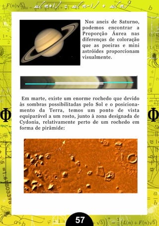 Nos aneis de Saturno,
                         podemos encontrar a
                         Proporção Áurea nas
                         diferenças de coloração
                         que as poeiras e mini
                         astróides proporcionam
                         visualmente.




 Em marte, existe um enorme rochedo que devido
às sombras possibilitadas pelo Sol e o posiciona-
mento da Terra, temos um ponto de vista
equiparável a um rosto, junto à zona designada de
Cydonia, relativamente perto de um rochedo em
forma de pirâmide:




                      57
 