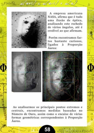 A empresa americana
                        NASA, afirma que é tudo
                        uma ilusão de óptica,
                        analisando este rochedo
                        de vários ângulos, até é
                        credível ao que afirmam.

                         Porém encontramos fac-
                        tos bastante curiosos,
                        ligados à Proporção
                        Áurea:




 Ao analisarmos os principais pontos extremos e
centrais, encontramos medidas baseadas no
Número de Ouro, assim como o encaixe de várias
formas geométricas correspondentes à Proporção
Áurea.


                     58
 