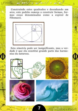 Construindo estes quadrados e desenhando um
arco, este padrão começa a construir formas, for-
mas essas denominadas como a espiral de
Fibonacci.




 Esta simetria pode ser insignificante, mas a ver-
dade é que ela constitui grande parte das harmo-
nias da natureza.




                        7
 