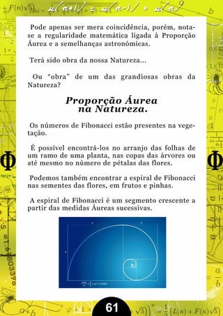Pode apenas ser mera coincidência, porém, nota-
se a regularidade matemática ligada à Proporção
Áurea e a semelhanças astronómicas.

Terá sido obra da nossa Natureza...

 Ou “obra” de um das grandiosas obras da
Natureza?

           Proporção Áurea
             na Natureza.
 Os números de Fibonacci estão presentes na vege-
tação.

 É possível encontrá-los no arranjo das folhas de
um ramo de uma planta, nas copas das árvores ou
até mesmo no número de pétalas das flores.

Podemos também encontrar a espiral de Fibonacci
nas sementes das flores, em frutos e pinhas.

 A espiral de Fibonacci é um segmento crescente a
partir das medidas Áureas sucessivas.




                      61
 