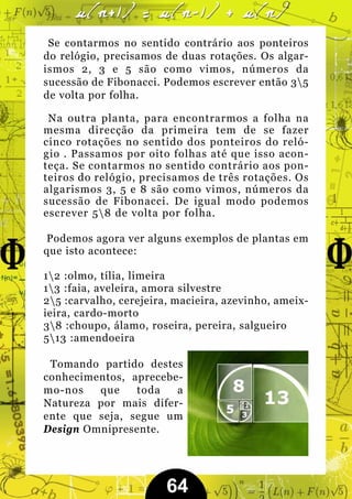 Se contarmos no sentido contrário aos ponteiros
do relógio, precisamos de duas rotações. Os algar-
ismos 2, 3 e 5 são como vimos, números da
sucessão de Fibonacci. Podemos escrever então 35
de volta por folha.

 Na outra planta, para encontrarmos a folha na
mesma direcção da primeira tem de se fazer
cinco rotações no sentido dos ponteiros do reló-
gio . Passamos por oito folhas até que isso acon-
teça. Se contarmos no sentido contrário aos pon-
teiros do relógio, precisamos de três rotações. Os
algarismos 3, 5 e 8 são como vimos, números da
sucessão de Fibonacci. De igual modo podemos
escrever 58 de volta por folha.

Podemos agora ver alguns exemplos de plantas em
que isto acontece:

12 :olmo, tília, limeira
13 :faia, aveleira, amora silvestre
25 :carvalho, cerejeira, macieira, azevinho, ameix-
ieira, cardo-morto
38 :choupo, álamo, roseira, pereira, salgueiro
513 :amendoeira

 Tomando partido destes
conhecimentos, aprecebe-
mo-nos   que    toda   a
Natureza por mais difer-
ente que seja, segue um
Design Omnipresente.




                        64
 
