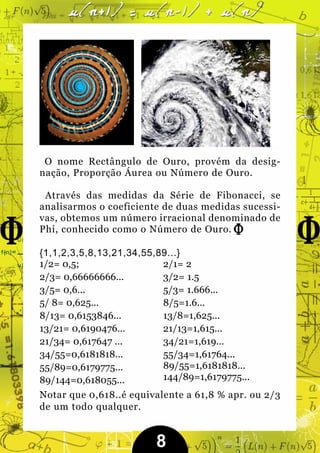 O nome Rectângulo de Ouro, provém da desig-
nação, Proporção Áurea ou Número de Ouro.

 Através das medidas da Série de Fibonacci, se
analisarmos o coeficiente de duas medidas sucessi-
vas, obtemos um número irracional denominado de
Phi, conhecido como o Número de Ouro.

{1,1,2,3,5,8,13,21,34,55,89...}
1/2= 0,5;                 2/1= 2
2/3= 0,66666666...        3/2= 1.5
3/5= 0,6...               5/3= 1.666...
5/ 8= 0,625...            8/5=1.6...
8/13= 0,6153846...        13/8=1,625...
13/21= 0,6190476...       21/13=1,615...
21/34= 0,617647 ...       34/21=1,619...
34/55=0,6181818...        55/34=1,61764...
55/89=0,6179775...        89/55=1,6181818...
89/144=0,618055...        144/89=1,6179775...
Notar que 0,618..é equivalente a 61,8 % apr. ou 2/3
de um todo qualquer.


                         8
 