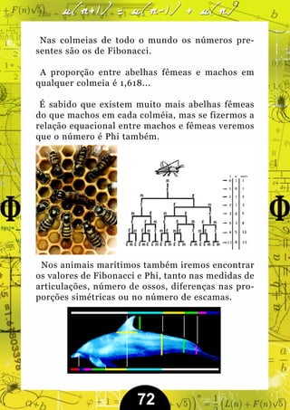 Nas colmeias de todo o mundo os números pre-
sentes são os de Fibonacci.

 A proporção entre abelhas fêmeas e machos em
qualquer colmeia é 1,618...

 É sabido que existem muito mais abelhas fêmeas
do que machos em cada colméia, mas se fizermos a
relação equacional entre machos e fêmeas veremos
que o número é Phi também.




 Nos animais marítimos também iremos encontrar
os valores de Fibonacci e Phi, tanto nas medidas de
articulações, número de ossos, diferenças nas pro-
porções simétricas ou no número de escamas.




                       72
 