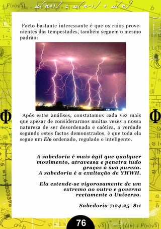 Facto bastante interessante é que os raios prove-
nientes das tempestades, também seguem o mesmo
padrão:




 Após estas análises, constatamos cada vez mais
que apesar de considerarmos muitas vezes a nossa
natureza de ser desordenada e caótica, a verdade
segundo estes factos demonstrados, é que toda ela
segue um Elo ordenado, regulado e inteligente.


      A sabedoria é mais ágil que qualquer
      movimento, atravessa e penetra tudo
                       graças à sua pureza.
       A sabedoria é a exaltação de YHWH.

        Ela estende-se vigorosamente de um
                 extremo ao outro e governa
                     rectamente o Universo.

                        Sabedoria 7:24,25 8:1


                       76
 