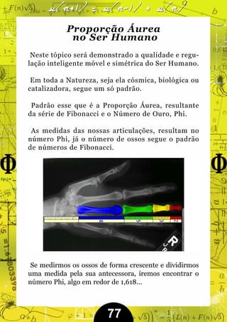 Proporção Áurea
             no Ser Humano
 Neste tópico será demonstrado a qualidade e regu-
lação inteligente móvel e simétrica do Ser Humano.

 Em toda a Natureza, seja ela cósmica, biológica ou
catalizadora, segue um só padrão.

 Padrão esse que é a Proporção Áurea, resultante
da série de Fibonacci e o Número de Ouro, Phi.

 As medidas das nossas articulações, resultam no
número Phi, já o número de ossos segue o padrão
de números de Fibonacci.




 Se medirmos os ossos de forma crescente e dividirmos
uma medida pela sua antecessora, iremos encontrar o
número Phi, algo em redor de 1,618...



                        77
 