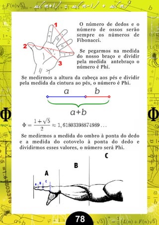 O número de dedos e o
                       número de ossos serão
                       sempre os números de
                       Fibonacci.

                        Se pegarmos na medida
                       do nosso braço e dividir
                       pela medida antebraço o
                       número é Phi.

 Se medirmos a altura da cabeça aos pés e dividir
pela medida da cintura ao pés, o número é Phi.




 Se medirmos a medida do ombro à ponta do dedo
e a medida do cotovelo à ponta do dedo e
dividirmos esses valores, o número será Phi.




                      78
 
