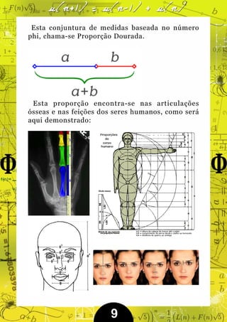 Esta conjuntura de medidas baseada no número
phi, chama-se Proporção Dourada.




 Esta proporção encontra-se nas articulações
ósseas e nas feições dos seres humanos, como será
aqui demonstrado:




                       9
 