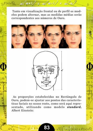 Tanto em visualização frontal ou de perfil os mod-
elos podem alternar, mas as medidas médias serão
correspondentes aos números de Ouro.




 As proporções estabelecidas no Rectângulo de
Ouro, podem-se ajustar aos pontos das caracterís-
ticas faciais no nosso rosto, como será aqui repre-
sentado, utilizando como modelo standard,
Albert Einstein:




                       83
 