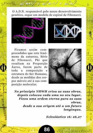 O A.D.N. responsável pelo nosso desenvolvimento
genético, segue um modelo de espiral de Fibonacci.




  Ficamos assim com-
preendidos que este fenó-
meno da natureza, Série
de Fibonacci, Phi que
resultam na Proporção
Áurea, fazem parte de
toda a composição e
estrutura do Ser Humano,
desde as medidas dos cor-
pos móveis até à sua com-
posição molecular.

  No principio YHWH criou as suas obras,
   depois colocou cada uma no seu lugar,
    Fixou uma ordem eterna para as suas
                                   obras,
       desde a sua origem até a um futuro
                               longínquo.

                        Eclesiástico 16: 26,27



                       86
 