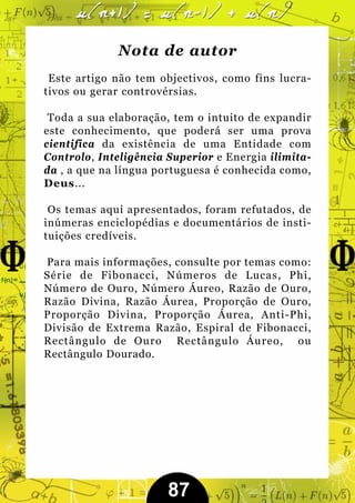 Nota de autor
 Este artigo não tem objectivos, como fins lucra-
tivos ou gerar controvérsias.

 Toda a sua elaboração, tem o intuito de expandir
este conhecimento, que poderá ser uma prova
cientifica da existência de uma Entidade com
Controlo, Inteligência Superior e Energia ilimita-
da , a que na língua portuguesa é conhecida como,
Deus...

 Os temas aqui apresentados, foram refutados, de
inúmeras enciclopédias e documentários de insti-
tuições credíveis.

Para mais informações, consulte por temas como:
Série de Fibonacci, Números de Lucas, Phi,
Número de Ouro, Número Áureo, Razão de Ouro,
Razão Divina, Razão Áurea, Proporção de Ouro,
Proporção Divina, Proporção Áurea, Anti-Phi,
Divisão de Extrema Razão, Espiral de Fibonacci,
Rectângulo de Ouro Rectângulo Áureo, ou
Rectângulo Dourado.




                       87
 