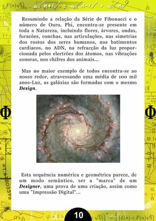 Resumindo a relação da Série de Fibonacci e o
número de Ouro, Phi, encontra-se presente em
toda a Natureza, incluindo flores, árvores, ondas,
furacões, conchas, nas articulações, nas simetrias
dos rostos dos seres humanos, nos batimentos
cardíacos, no ADN, na refracção da luz propor-
cionada pelos electrões dos átomos, nas vibrações
sonoras, nos chifres dos animais...

 Mas no maior exemplo de todos encontra-se ao
nosso redor, atravessando uma média de 100 mil
anos-Luz, as galáxias são formadas com o mesmo
Design.




 Esta sequência numérica e geométrica parece, de
um modo semântico, ser a "marca" de um
Designer, uma prova de uma criação, assim como
uma "Impressão Digital"...




                       10
 