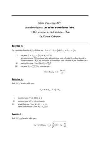 Série d’exercices N°1
Mathématiques : Les suites numériques intro.
1 BAC sciences expérimentales – SM
Dr. Karam Ouharou
Exercice 1 :
On considère la suite (𝑈𝑛)𝑛 définie par : 𝑈0 = −1 . 𝑈1 =
1
2
et 𝑈𝑛+2 = 𝑈𝑛+1 −
1
4
𝑈𝑛
I. on pose 𝑉
𝑛 = 𝑈𝑛+1 −
1
2
𝑈𝑛 et 𝑊
𝑛 = 2𝑛
𝑈𝑛
a) montrer que (𝑉
𝑛)𝑛 est une suite géométrique puis calculer 𝑉
𝑛 en fonction de 𝑛.
b) montrer que (𝑊
𝑛)𝑛 est une suite arithmétique puis calculer 𝑊
𝑛 en fonction de 𝑛.
II. en déduire que (∀𝑛 ∈ ℕ); 𝑈𝑛 =
2𝑛−1
2𝑛
III. on pose 𝑆𝑛 = ∑𝑘=0
𝑘=𝑛
 𝑈𝑘 prouver que :
(∀𝑛 ∈ ℕ); 𝑆𝑛 = 2 −
2𝑛 + 3
2𝑛
Exercice 2 :
Soit (𝑈𝑛)𝑛 la suite telle que :
𝑈0 = 1 et 𝑈𝑛+1 = 𝑈𝑛
2
+ 𝑈𝑛
I. montrer que (∀𝑛 ∈ ℕ) 𝑈𝑛 ≥ 1
II. montrer que (𝑈𝑛)𝑛 est croissante
III. a) vérifier que (∀𝑛 ∈ ℕ); 𝑈𝑛+1 ≥ 2𝑈𝑛
b) en déduire que (∀𝑛 ∈ ℕ); 𝑈𝑛 ≥ 2𝑛
Exercice 3 :
Soit (𝑈𝑛)𝑛∈N la suite telle que :
𝑈0 = 2 et 𝑈𝑛+1 =
1
2
+ √
1
2
(𝑈𝑛
2 − 𝑈𝑛 +
1
2
)
 