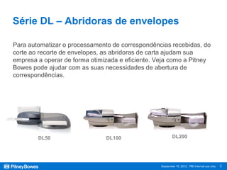 Série DL – Abridoras de envelopes

Para automatizar o processamento de correspondências recebidas, do
corte ao recorte de envelopes, as abridoras de carta ajudam sua
empresa a operar de forma otimizada e eficiente. Veja como a Pitney
Bowes pode ajudar com as suas necessidades de abertura de
correspondências.




        DL50                   DL100                     DL200




                                                  September 10, 2012 PBI Internal use only   2
 