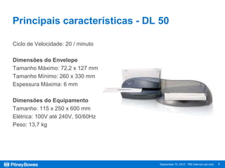 Principais características - DL 50

Ciclo de Velocidade: 20 / minuto

Dimensões do Envelope
Tamanho Máximo: 72,2 x 127 mm
Tamanho Mínimo: 260 x 330 mm
Espessura Máxima: 6 mm

Dimensões do Equipamento
Tamanho: 115 x 250 x 600 mm
Elétrica: 100V até 240V, 50/60Hz
Peso: 13,7 kg




                                   September 10, 2012 PBI Internal use only   3
 