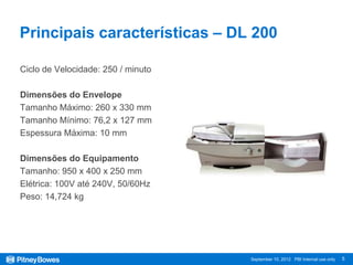 Principais características – DL 200

Ciclo de Velocidade: 250 / minuto

Dimensões do Envelope
Tamanho Máximo: 260 x 330 mm
Tamanho Mínimo: 76,2 x 127 mm
Espessura Máxima: 10 mm

Dimensões do Equipamento
Tamanho: 950 x 400 x 250 mm
Elétrica: 100V até 240V, 50/60Hz
Peso: 14,724 kg




                                    September 10, 2012 PBI Internal use only   5
 